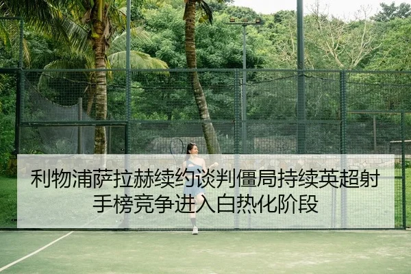利物浦萨拉赫续约谈判僵局持续英超射手榜竞争进入白热化阶段